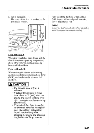 5. Pull it out again. 
The proper fluid level is marked on the 
dipstick as follows. 
A 
B 
Full 
Low 
Full 
Low 
Fluid hot scale A 
When the vehicle has been driven and the 
fluid is at normal operating temperature, 
about 65°C (150°F), the level must be 
between Full and Low. 
Fluid cold scale B 
When the engine has not been running 
and the outside temperature is about 20°C 
(70°F), the level must be between Full 
and Low. 
CAUTION 
Ø Use the cold scale only as a 
reference. 
Ø If outside temperature is lower 
than about 20°C (70°F), start the 
engine and inspect the fluid level 
after the engine reaches operating 
temperature. 
Ø If the vehicle has been driven for 
an extended period at high speeds 
or in city traffic in hot weather, 
inspect the level only after 
stopping the engine and allowing 
the fluid to cool for 30 minutes. 
Maintenance and Care 
Owner Maintenance 
Fully insert the dipstick. When adding 
fluid, inspect with the dipstick to make 
sure it doesn't pass full. 
NOTE 
Inspect the fluid on both sides of the dipstick in 
a well lit area for an accurate reading. 
8-17 
 
