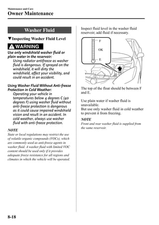 Maintenance and Care 
Owner Maintenance 
Washer Fluid 
qInspectingWasher Fluid Level 
WARNING 
Use only windshield washer fluid or 
plain water in the reservoir: 
Using radiator antifreeze as washer 
fluid is dangerous. If sprayed on the 
windshield, it will dirty the 
windshield, affect your visibility, and 
could result in an accident. 
Using Washer Fluid Without Anti-freeze 
Protection in Cold Weather: 
Operating your vehicle in 
temperatures below 4 degrees C (40 
degrees F) using washer fluid without 
anti-freeze protection is dangerous 
as it could cause impaired windshield 
vision and result in an accident. In 
cold weather, always use washer 
fluid with anti-freeze protection. 
NOTE 
State or local regulations may restrict the use 
of volatile organic compounds (VOCs), which 
are commonly used as anti-freeze agents in 
washer fluid. A washer fluid with limited VOC 
content should be used only if it provides 
adequate freeze resistance for all regions and 
climates in which the vehicle will be operated. 
Inspect fluid level in the washer fluid 
reservoir; add fluid if necessary. 
F 
OK 
E 
The top of the float should be between F 
and E. 
Use plain water if washer fluid is 
unavailable. 
But use only washer fluid in cold weather 
to prevent it from freezing. 
NOTE 
Front and rear washer fluid is supplied from 
the same reservoir. 
8-18 
 