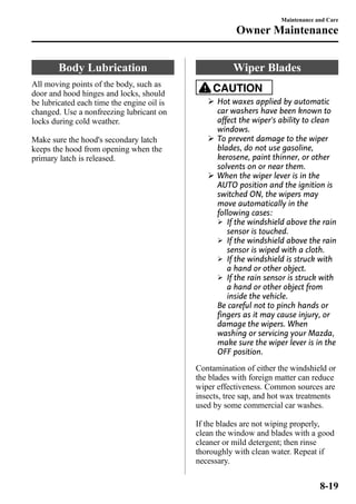 Body Lubrication 
All moving points of the body, such as 
door and hood hinges and locks, should 
be lubricated each time the engine oil is 
changed. Use a nonfreezing lubricant on 
locks during cold weather. 
Make sure the hood's secondary latch 
keeps the hood from opening when the 
primary latch is released. 
Maintenance and Care 
Owner Maintenance 
Wiper Blades 
CAUTION 
Ø Hot waxes applied by automatic 
car washers have been known to 
affect the wiper's ability to clean 
windows. 
Ø To prevent damage to the wiper 
blades, do not use gasoline, 
kerosene, paint thinner, or other 
solvents on or near them. 
Ø When the wiper lever is in the 
AUTO position and the ignition is 
switched ON, the wipers may 
move automatically in the 
following cases: 
Ø If the windshield above the rain 
sensor is touched. 
Ø If the windshield above the rain 
sensor is wiped with a cloth. 
Ø If the windshield is struck with 
a hand or other object. 
Ø If the rain sensor is struck with 
a hand or other object from 
inside the vehicle. 
Be careful not to pinch hands or 
fingers as it may cause injury, or 
damage the wipers. When 
washing or servicing your Mazda, 
make sure the wiper lever is in the 
OFF position. 
Contamination of either the windshield or 
the blades with foreign matter can reduce 
wiper effectiveness. Common sources are 
insects, tree sap, and hot wax treatments 
used by some commercial car washes. 
If the blades are not wiping properly, 
clean the window and blades with a good 
cleaner or mild detergent; then rinse 
thoroughly with clean water. Repeat if 
necessary. 
8-19 
 