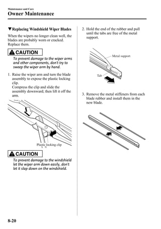 Maintenance and Care 
Owner Maintenance 
qReplacing Windshield Wiper Blades 
When the wipers no longer clean well, the 
blades are probably worn or cracked. 
Replace them. 
CAUTION 
To prevent damage to the wiper arms 
and other components, don't try to 
sweep the wiper arm by hand. 
1. Raise the wiper arm and turn the blade 
assembly to expose the plastic locking 
clip. 
Compress the clip and slide the 
assembly downward; then lift it off the 
arm. 
Plastic locking clip 
CAUTION 
To prevent damage to the windshield 
let the wiper arm down easily, don't 
let it slap down on the windshield. 
2. Hold the end of the rubber and pull 
until the tabs are free of the metal 
support. 
Metal support 
Tab 
3. Remove the metal stiffeners from each 
blade rubber and install them in the 
new blade. 
8-20 
 