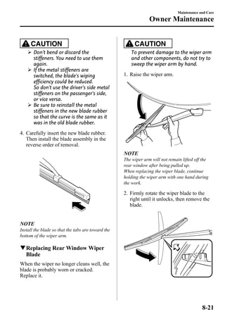 CAUTION 
Ø Don't bend or discard the 
stiffeners. You need to use them 
again. 
Ø If the metal stiffeners are 
switched, the blade's wiping 
efficiency could be reduced. 
So don't use the driver's side metal 
stiffeners on the passenger's side, 
or vice versa. 
Ø Be sure to reinstall the metal 
stiffeners in the new blade rubber 
so that the curve is the same as it 
was in the old blade rubber. 
4. Carefully insert the new blade rubber. 
Then install the blade assembly in the 
reverse order of removal. 
NOTE 
Install the blade so that the tabs are toward the 
bottom of the wiper arm. 
qReplacing RearWindowWiper 
Blade 
When the wiper no longer cleans well, the 
blade is probably worn or cracked. 
Replace it. 
Maintenance and Care 
Owner Maintenance 
CAUTION 
To prevent damage to the wiper arm 
and other components, do not try to 
sweep the wiper arm by hand. 
1. Raise the wiper arm. 
NOTE 
The wiper arm will not remain lifted off the 
rear window after being pulled up. 
When replacing the wiper blade, continue 
holding the wiper arm with one hand during 
the work. 
2. Firmly rotate the wiper blade to the 
right until it unlocks, then remove the 
blade. 
8-21 
 