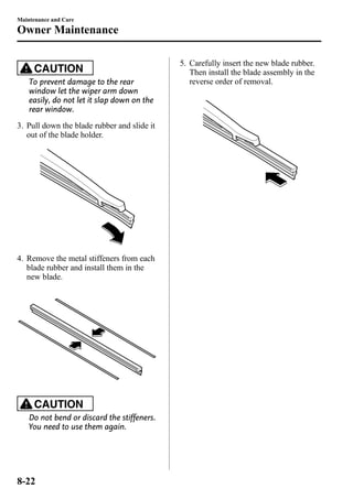 Maintenance and Care 
Owner Maintenance 
CAUTION 
To prevent damage to the rear 
window let the wiper arm down 
easily, do not let it slap down on the 
rear window. 
3. Pull down the blade rubber and slide it 
out of the blade holder. 
4. Remove the metal stiffeners from each 
blade rubber and install them in the 
new blade. 
CAUTION 
Do not bend or discard the stiffeners. 
You need to use them again. 
5. Carefully insert the new blade rubber. 
Then install the blade assembly in the 
reverse order of removal. 
8-22 
 