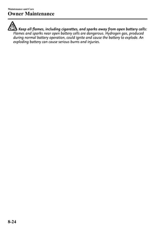 Maintenance and Care 
Owner Maintenance 
Keep all flames, including cigarettes, and sparks away from open battery cells: 
Flames and sparks near open battery cells are dangerous. Hydrogen gas, produced 
during normal battery operation, could ignite and cause the battery to explode. An 
exploding battery can cause serious burns and injuries. 
8-24 
 