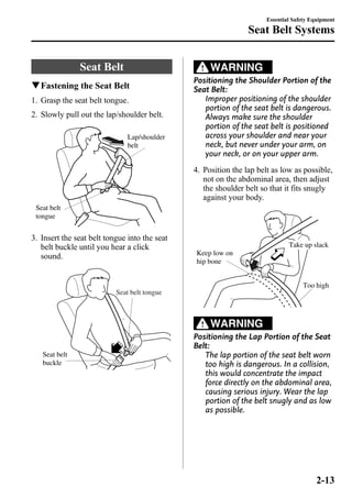 Seat Belt 
qFastening the Seat Belt 
1. Grasp the seat belt tongue. 
2. Slowly pull out the lap/shoulder belt. 
Lap/shoulder 
belt 
Seat belt 
tongue 
3. Insert the seat belt tongue into the seat 
belt buckle until you hear a click 
sound. 
Seat belt tongue 
Seat belt 
buckle 
Seat Belt Systems 
WARNING 
Essential Safety Equipment 
Positioning the Shoulder Portion of the 
Seat Belt: 
Improper positioning of the shoulder 
portion of the seat belt is dangerous. 
Always make sure the shoulder 
portion of the seat belt is positioned 
across your shoulder and near your 
neck, but never under your arm, on 
your neck, or on your upper arm. 
4. Position the lap belt as low as possible, 
not on the abdominal area, then adjust 
the shoulder belt so that it fits snugly 
against your body. 
Keep low on 
hip bone 
Take up slack 
Too high 
WARNING 
Positioning the Lap Portion of the Seat 
Belt: 
The lap portion of the seat belt worn 
too high is dangerous. In a collision, 
this would concentrate the impact 
force directly on the abdominal area, 
causing serious injury. Wear the lap 
portion of the belt snugly and as low 
as possible. 
2-13 
 