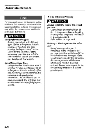Maintenance and Care 
Owner Maintenance 
Tires 
For reasons of proper performance, safety, 
and better fuel economy, always maintain 
recommended tire inflation pressures and 
stay within the recommended load limits 
and weight distribution. 
WARNING 
Using Different Tire Types: 
Driving your vehicle with different 
types of tires is dangerous. It could 
cause poor handling and poor 
braking; leading to loss of control. 
Except for the limited use of the 
temporary spare tire, use only the 
same type tires (radial, bias-belted, 
bias-type) on all four wheels. 
Using Wrong-Sized Tires: 
Using any other tire size than what is 
specified for your Mazda (page 10-6) 
is dangerous. It could seriously affect 
ride, handling, ground clearance, tire 
clearance, and speedometer 
calibration. This could cause you to 
have an accident. Use only tires that 
are the correct size specified for your 
Mazda. 
qTire Inflation Pressure 
WARNING 
Always inflate the tires to the correct 
pressure: 
Overinflation or underinflation of 
tires is dangerous. Adverse handling 
or unexpected tire failure could result 
in a serious accident. 
Refer to Tires on page 10-6. 
Use only a Mazda-genuine tire valve 
cap: 
Use of a non-genuine part is 
dangerous as the correct tire air 
pressure cannot be maintained if the 
tire valve becomes damaged. If the 
vehicle is driven under this condition, 
the tire air pressure will decrease 
which could result in a serious 
accident. Do not use any part for the 
tire valve cap that is not a Mazda-genuine 
part. 
8-26 
 