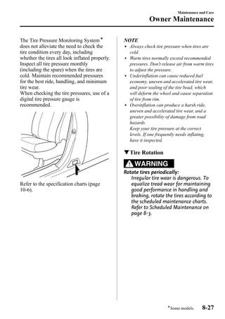 The Tire Pressure Monitoring Systemí 
does not alleviate the need to check the 
tire condition every day, including 
whether the tires all look inflated properly. 
Inspect all tire pressure monthly 
(including the spare) when the tires are 
cold. Maintain recommended pressures 
for the best ride, handling, and minimum 
tire wear. 
When checking the tire pressures, use of a 
digital tire pressure gauge is 
recommended. 
Refer to the specification charts (page 
10-6). 
Maintenance and Care 
Owner Maintenance 
NOTE 
l Always check tire pressure when tires are 
cold. 
l Warm tires normally exceed recommended 
pressures. Don't release air from warm tires 
to adjust the pressure. 
l Underinflation can cause reduced fuel 
economy, uneven and accelerated tire wear, 
and poor sealing of the tire bead, which 
will deform the wheel and cause separation 
of tire from rim. 
l Overinflation can produce a harsh ride, 
uneven and accelerated tire wear, and a 
greater possibility of damage from road 
hazards. 
Keep your tire pressure at the correct 
levels. If one frequently needs inflating, 
have it inspected. 
qTire Rotation 
WARNING 
Rotate tires periodically: 
Irregular tire wear is dangerous. To 
equalize tread wear for maintaining 
good performance in handling and 
braking, rotate the tires according to 
the scheduled maintenance charts. 
Refer to Scheduled Maintenance on 
page 8-3. 
íSome models. 8-27 
 