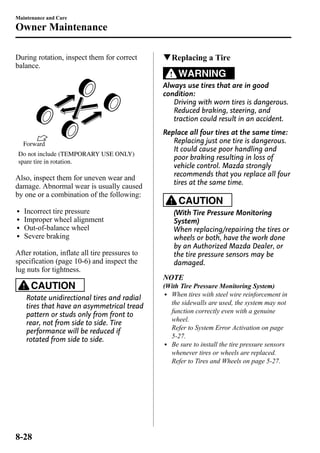 Maintenance and Care 
Owner Maintenance 
During rotation, inspect them for correct 
balance. 
Forward 
Do not include (TEMPORARY USE ONLY) 
spare tire in rotation. 
Also, inspect them for uneven wear and 
damage. Abnormal wear is usually caused 
by one or a combination of the following: 
l Incorrect tire pressure 
l Improper wheel alignment 
l Out-of-balance wheel 
l Severe braking 
After rotation, inflate all tire pressures to 
specification (page 10-6) and inspect the 
lug nuts for tightness. 
CAUTION 
Rotate unidirectional tires and radial 
tires that have an asymmetrical tread 
pattern or studs only from front to 
rear, not from side to side. Tire 
performance will be reduced if 
rotated from side to side. 
qReplacing a Tire 
WARNING 
Always use tires that are in good 
condition: 
Driving with worn tires is dangerous. 
Reduced braking, steering, and 
traction could result in an accident. 
Replace all four tires at the same time: 
Replacing just one tire is dangerous. 
It could cause poor handling and 
poor braking resulting in loss of 
vehicle control. Mazda strongly 
recommends that you replace all four 
tires at the same time. 
CAUTION 
(With Tire Pressure Monitoring 
System) 
When replacing/repairing the tires or 
wheels or both, have the work done 
by an Authorized Mazda Dealer, or 
the tire pressure sensors may be 
damaged. 
NOTE 
(With Tire Pressure Monitoring System) 
l When tires with steel wire reinforcement in 
the sidewalls are used, the system may not 
function correctly even with a genuine 
wheel. 
Refer to System Error Activation on page 
5-27. 
l Be sure to install the tire pressure sensors 
whenever tires or wheels are replaced. 
Refer to Tires and Wheels on page 5-27. 
8-28 
 