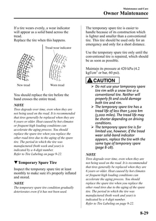 If a tire wears evenly, a wear indicator 
will appear as a solid band across the 
tread. 
Replace the tire when this happens. 
New tread 
Tread wear indicator 
Worn tread 
You should replace the tire before the 
band crosses the entire tread. 
NOTE 
Tires degrade over time, even when they are 
not being used on the road. It is recommended 
that tires generally be replaced when they are 
6 years or older. Heat caused by hot climates 
or frequent high loading conditions can 
accelerate the aging process. You should 
replace the spare tire when you replace the 
other road tires due to the aging of the spare 
tire. The period in which the tire was 
manufactured (both week and year) is 
indicated by a 4-digit number. 
Refer to Tire Labeling on page 9-22. 
qTemporary Spare Tire 
Inspect the temporary spare tire at least 
monthly to make sure it's properly inflated 
and stored. 
NOTE 
The temporary spare tire condition gradually 
deteriorates even if it has not been used. 
Maintenance and Care 
Owner Maintenance 
The temporary spare tire is easier to 
handle because of its construction which 
is lighter and smaller than a conventional 
tire. This tire should be used only for an 
emergency and only for a short distance. 
Use the temporary spare tire only until the 
conventional tire is repaired, which should 
be as soon as possible. 
Maintain its pressure at 420 kPa (4.2 
kgf/cm2 or bar, 60 psi). 
CAUTION 
Ø Do not use your temporary spare 
tire rim with a snow tire or a 
conventional tire. Neither will 
properly fit and could damage 
both tire and rim. 
Ø The temporary spare tire has a 
tread life of less than 5,000 km 
(3,000 miles). The tread life may 
be shorter depending on driving 
conditions. 
Ø The temporary spare tire is for 
limited use, however, if the tread 
wear solid-band indicator 
appears, replace the tire with the 
same type of temporary spare 
(page 8-28). 
NOTE 
Tires degrade over time, even when they are 
not being used on the road. It is recommended 
that tires generally be replaced when they are 
6 years or older. Heat caused by hot climates 
or frequent high loading conditions can 
accelerate the aging process. You should 
replace the spare tire when you replace the 
other road tires due to the aging of the spare 
tire. The period in which the tire was 
manufactured (both week and year) is 
indicated by a 4-digit number. 
Refer to Tire Labeling on page 9-22. 
8-29 
 