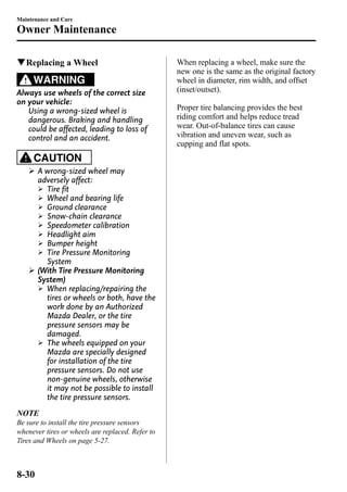 Maintenance and Care 
Owner Maintenance 
qReplacing a Wheel 
WARNING 
Always use wheels of the correct size 
on your vehicle: 
Using a wrong-sized wheel is 
dangerous. Braking and handling 
could be affected, leading to loss of 
control and an accident. 
CAUTION 
Ø A wrong-sized wheel may 
adversely affect: 
Ø Tire fit 
Ø Wheel and bearing life 
Ø Ground clearance 
Ø Snow-chain clearance 
Ø Speedometer calibration 
Ø Headlight aim 
Ø Bumper height 
Ø Tire Pressure Monitoring 
System 
Ø (With Tire Pressure Monitoring 
System) 
Ø When replacing/repairing the 
tires or wheels or both, have the 
work done by an Authorized 
Mazda Dealer, or the tire 
pressure sensors may be 
damaged. 
Ø The wheels equipped on your 
Mazda are specially designed 
for installation of the tire 
pressure sensors. Do not use 
non-genuine wheels, otherwise 
it may not be possible to install 
the tire pressure sensors. 
NOTE 
Be sure to install the tire pressure sensors 
whenever tires or wheels are replaced. Refer to 
Tires and Wheels on page 5-27. 
When replacing a wheel, make sure the 
new one is the same as the original factory 
wheel in diameter, rim width, and offset 
(inset/outset). 
Proper tire balancing provides the best 
riding comfort and helps reduce tread 
wear. Out-of-balance tires can cause 
vibration and uneven wear, such as 
cupping and flat spots. 
8-30 
 