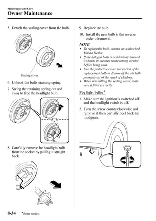 Maintenance and Care 
Owner Maintenance 
5. Detach the sealing cover from the bulb. 
Sealing cover 
6. Unhook the bulb retaining spring. 
7. Swing the retaining spring out and 
away to free the headlight bulb. 
8. Carefully remove the headlight bulb 
from the socket by pulling it straight 
back. 
9. Replace the bulb. 
10. Install the new bulb in the reverse 
order of removal. 
NOTE 
l To replace the bulb, contact an Authorized 
Mazda Dealer. 
l If the halogen bulb is accidentally touched, 
it should be cleaned with rubbing alcohol 
before being used. 
l Use the protective cover and carton of the 
replacement bulb to dispose of the old bulb 
promptly out of the reach of children. 
l When reinstalling the sealing cover, make 
sure it fitted correctly. 
Fog light bulbsí 
1. Make sure the ignition is switched off, 
and the headlight switch is off. 
2. Turn the screw counterclockwise and 
remove it, then partially peel back the 
mudguard. 
8-34 
íSome models. 
 