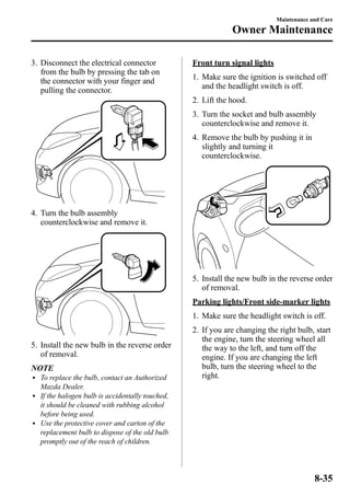 3. Disconnect the electrical connector 
from the bulb by pressing the tab on 
the connector with your finger and 
pulling the connector. 
4. Turn the bulb assembly 
counterclockwise and remove it. 
5. Install the new bulb in the reverse order 
of removal. 
NOTE 
l To replace the bulb, contact an Authorized 
Mazda Dealer. 
l If the halogen bulb is accidentally touched, 
it should be cleaned with rubbing alcohol 
before being used. 
l Use the protective cover and carton of the 
replacement bulb to dispose of the old bulb 
promptly out of the reach of children. 
Maintenance and Care 
Owner Maintenance 
Front turn signal lights 
1. Make sure the ignition is switched off 
and the headlight switch is off. 
2. Lift the hood. 
3. Turn the socket and bulb assembly 
counterclockwise and remove it. 
4. Remove the bulb by pushing it in 
slightly and turning it 
counterclockwise. 
5. Install the new bulb in the reverse order 
of removal. 
Parking lights/Front side-marker lights 
1. Make sure the headlight switch is off. 
2. If you are changing the right bulb, start 
the engine, turn the steering wheel all 
the way to the left, and turn off the 
engine. If you are changing the left 
bulb, turn the steering wheel to the 
right. 
8-35 
 