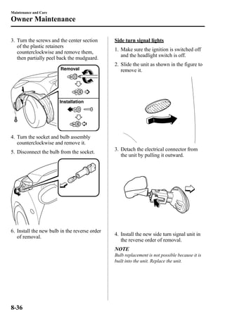 Maintenance and Care 
Owner Maintenance 
3. Turn the screws and the center section 
of the plastic retainers 
counterclockwise and remove them, 
then partially peel back the mudguard. 
Removal 
Installation 
4. Turn the socket and bulb assembly 
counterclockwise and remove it. 
5. Disconnect the bulb from the socket. 
6. Install the new bulb in the reverse order 
of removal. 
Side turn signal lights 
1. Make sure the ignition is switched off 
and the headlight switch is off. 
2. Slide the unit as shown in the figure to 
remove it. 
3. Detach the electrical connector from 
the unit by pulling it outward. 
4. Install the new side turn signal unit in 
the reverse order of removal. 
NOTE 
Bulb replacement is not possible because it is 
built into the unit. Replace the unit. 
8-36 
 