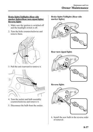 Brake lights/Taillights (Rear side 
marker lights)/Rear turn signal lights/ 
Reverse lights 
1. Make sure the ignition is switched off 
and the headlight switch is off. 
2. Turn the bolts counterclockwise and 
remove them. 
3. Pull the unit rearward to remove it. 
4. Turn the socket and bulb assembly 
counterclockwise and remove it. 
5. Disconnect the bulb from the socket. 
Brake lights/Taillights (Rear side 
marker lights) 
Rear turn signal lights 
Reverse lights 
6. Install the new bulb in the reverse order 
of removal. 
Maintenance and Care 
Owner Maintenance 
8-37 
 