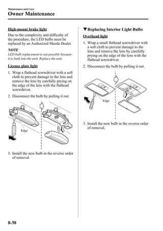Maintenance and Care 
Owner Maintenance 
High-mount brake light 
Due to the complexity and difficulty of 
the procedure, the LED bulbs must be 
replaced by an Authorized Mazda Dealer. 
NOTE 
LED bulb replacement is not possible because 
it is built into the unit. Replace the unit. 
License plate light 
1. Wrap a flathead screwdriver with a soft 
cloth to prevent damage to the lens and 
remove the lens by carefully prying on 
the edge of the lens with the flathead 
screwdriver. 
2. Disconnect the bulb by pulling it out. 
Edge 
3. Install the new bulb in the reverse order 
of removal. 
qReplacing Interior Light Bulbs 
Overhead light 
1. Wrap a small flathead screwdriver with 
a soft cloth to prevent damage to the 
lens and remove the lens by carefully 
prying on the edge of the lens with the 
flathead screwdriver. 
2. Disconnect the bulb by pulling it out. 
Edge 
3. Install the new bulb in the reverse order 
of removal. 
8-38 
 
