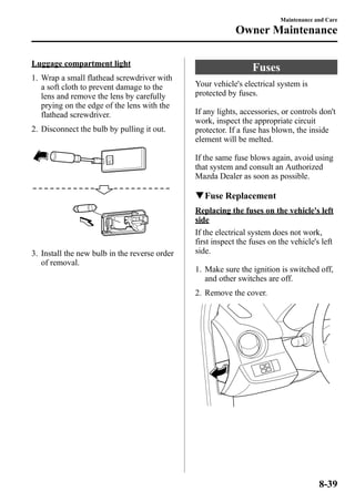 Luggage compartment light 
1. Wrap a small flathead screwdriver with 
a soft cloth to prevent damage to the 
lens and remove the lens by carefully 
prying on the edge of the lens with the 
flathead screwdriver. 
2. Disconnect the bulb by pulling it out. 
3. Install the new bulb in the reverse order 
of removal. 
Fuses 
Your vehicle's electrical system is 
protected by fuses. 
If any lights, accessories, or controls don't 
work, inspect the appropriate circuit 
protector. If a fuse has blown, the inside 
element will be melted. 
If the same fuse blows again, avoid using 
that system and consult an Authorized 
Mazda Dealer as soon as possible. 
qFuse Replacement 
Replacing the fuses on the vehicle's left 
side 
If the electrical system does not work, 
first inspect the fuses on the vehicle's left 
side. 
1. Make sure the ignition is switched off, 
and other switches are off. 
2. Remove the cover. 
Maintenance and Care 
Owner Maintenance 
8-39 
 
