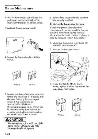 Maintenance and Care 
Owner Maintenance 
3. Pull the fuse straight out with the fuse 
puller provided on the inside of the 
engine compartment fuse block cover. 
Fuse block (Engine compartment) 
4. Inspect the fuse and replace it if it's 
blown. 
Normal Blown 
5. Insert a new fuse of the same amperage 
rating, and make sure it fits tightly. If it 
does not fit tightly, have an expert 
install it. We recommend an 
Authorized Mazda Dealer. 
If you have no spare fuses, borrow one 
of the same rating from a circuit not 
essential to vehicle operation, such as 
the MIRROR or CIGAR circuit. 
CAUTION 
Always replace a fuse with one of the 
same rating. Otherwise you may 
damage the electric system. 
6. Reinstall the cover and make sure that 
it is securely installed. 
Replacing the fuses under the hood 
If the headlights or other electrical 
components do not work and the fuses in 
the cabin are normal, inspect the fuse 
block under the hood. If a fuse is blown, it 
must be replaced. Follow these steps: 
1. Make sure the ignition is switched off, 
and other switches are off. 
2. Remove the fuse block cover. 
3. If any fuse but the MAIN fuse is 
blown, replace it with a new one of the 
same amperage rating. 
Normal Blown 
8-40 
 