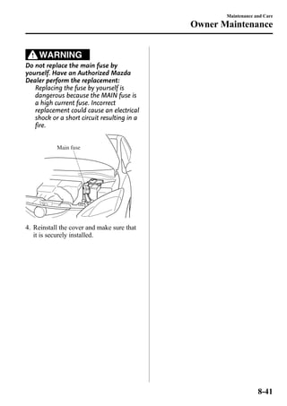 WARNING 
Do not replace the main fuse by 
yourself. Have an Authorized Mazda 
Dealer perform the replacement: 
Replacing the fuse by yourself is 
dangerous because the MAIN fuse is 
a high current fuse. Incorrect 
replacement could cause an electrical 
shock or a short circuit resulting in a 
fire. 
Main fuse 
4. Reinstall the cover and make sure that 
it is securely installed. 
Maintenance and Care 
Owner Maintenance 
8-41 
 