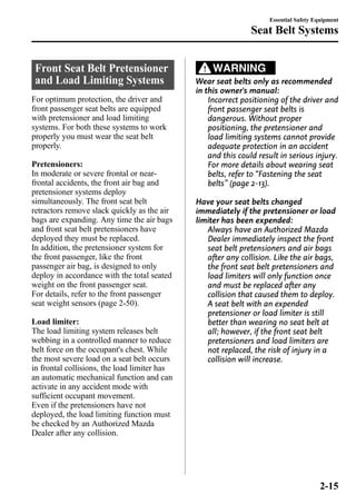 Front Seat Belt Pretensioner 
and Load Limiting Systems 
For optimum protection, the driver and 
front passenger seat belts are equipped 
with pretensioner and load limiting 
systems. For both these systems to work 
properly you must wear the seat belt 
properly. 
Pretensioners: 
In moderate or severe frontal or near-frontal 
accidents, the front air bag and 
pretensioner systems deploy 
simultaneously. The front seat belt 
retractors remove slack quickly as the air 
bags are expanding. Any time the air bags 
and front seat belt pretensioners have 
deployed they must be replaced. 
In addition, the pretensioner system for 
the front passenger, like the front 
passenger air bag, is designed to only 
deploy in accordance with the total seated 
weight on the front passenger seat. 
For details, refer to the front passenger 
seat weight sensors (page 2-50). 
Load limiter: 
The load limiting system releases belt 
webbing in a controlled manner to reduce 
belt force on the occupant's chest. While 
the most severe load on a seat belt occurs 
in frontal collisions, the load limiter has 
an automatic mechanical function and can 
activate in any accident mode with 
sufficient occupant movement. 
Even if the pretensioners have not 
deployed, the load limiting function must 
be checked by an Authorized Mazda 
Dealer after any collision. 
Seat Belt Systems 
WARNING 
Essential Safety Equipment 
Wear seat belts only as recommended 
in this owner's manual: 
Incorrect positioning of the driver and 
front passenger seat belts is 
dangerous. Without proper 
positioning, the pretensioner and 
load limiting systems cannot provide 
adequate protection in an accident 
and this could result in serious injury. 
For more details about wearing seat 
belts, refer to “Fastening the seat 
belts” (page 2-13). 
Have your seat belts changed 
immediately if the pretensioner or load 
limiter has been expended: 
Always have an Authorized Mazda 
Dealer immediately inspect the front 
seat belt pretensioners and air bags 
after any collision. Like the air bags, 
the front seat belt pretensioners and 
load limiters will only function once 
and must be replaced after any 
collision that caused them to deploy. 
A seat belt with an expended 
pretensioner or load limiter is still 
better than wearing no seat belt at 
all; however, if the front seat belt 
pretensioners and load limiters are 
not replaced, the risk of injury in a 
collision will increase. 
2-15 
 