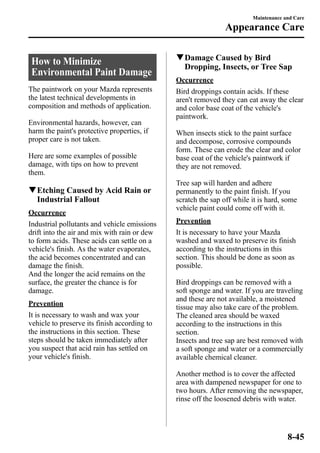 How to Minimize 
Environmental Paint Damage 
The paintwork on your Mazda represents 
the latest technical developments in 
composition and methods of application. 
Environmental hazards, however, can 
harm the paint's protective properties, if 
proper care is not taken. 
Here are some examples of possible 
damage, with tips on how to prevent 
them. 
qEtching Caused by Acid Rain or 
Industrial Fallout 
Occurrence 
Industrial pollutants and vehicle emissions 
drift into the air and mix with rain or dew 
to form acids. These acids can settle on a 
vehicle's finish. As the water evaporates, 
the acid becomes concentrated and can 
damage the finish. 
And the longer the acid remains on the 
surface, the greater the chance is for 
damage. 
Prevention 
It is necessary to wash and wax your 
vehicle to preserve its finish according to 
the instructions in this section. These 
steps should be taken immediately after 
you suspect that acid rain has settled on 
your vehicle's finish. 
Maintenance and Care 
Appearance Care 
qDamage Caused by Bird 
Dropping, Insects, or Tree Sap 
Occurrence 
Bird droppings contain acids. If these 
aren't removed they can eat away the clear 
and color base coat of the vehicle's 
paintwork. 
When insects stick to the paint surface 
and decompose, corrosive compounds 
form. These can erode the clear and color 
base coat of the vehicle's paintwork if 
they are not removed. 
Tree sap will harden and adhere 
permanently to the paint finish. If you 
scratch the sap off while it is hard, some 
vehicle paint could come off with it. 
Prevention 
It is necessary to have your Mazda 
washed and waxed to preserve its finish 
according to the instructions in this 
section. This should be done as soon as 
possible. 
Bird droppings can be removed with a 
soft sponge and water. If you are traveling 
and these are not available, a moistened 
tissue may also take care of the problem. 
The cleaned area should be waxed 
according to the instructions in this 
section. 
Insects and tree sap are best removed with 
a soft sponge and water or a commercially 
available chemical cleaner. 
Another method is to cover the affected 
area with dampened newspaper for one to 
two hours. After removing the newspaper, 
rinse off the loosened debris with water. 
8-45 
 