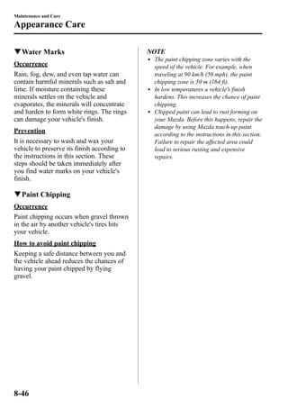 Maintenance and Care 
Appearance Care 
qWater Marks 
Occurrence 
Rain, fog, dew, and even tap water can 
contain harmful minerals such as salt and 
lime. If moisture containing these 
minerals settles on the vehicle and 
evaporates, the minerals will concentrate 
and harden to form white rings. The rings 
can damage your vehicle's finish. 
Prevention 
It is necessary to wash and wax your 
vehicle to preserve its finish according to 
the instructions in this section. These 
steps should be taken immediately after 
you find water marks on your vehicle's 
finish. 
qPaint Chipping 
Occurrence 
Paint chipping occurs when gravel thrown 
in the air by another vehicle's tires hits 
your vehicle. 
How to avoid paint chipping 
Keeping a safe distance between you and 
the vehicle ahead reduces the chances of 
having your paint chipped by flying 
gravel. 
NOTE 
l The paint chipping zone varies with the 
speed of the vehicle. For example, when 
traveling at 90 km/h (56 mph), the paint 
chipping zone is 50 m (164 ft). 
l In low temperatures a vehicle's finish 
hardens. This increases the chance of paint 
chipping. 
l Chipped paint can lead to rust forming on 
your Mazda. Before this happens, repair the 
damage by using Mazda touch-up paint 
according to the instructions in this section. 
Failure to repair the affected area could 
lead to serious rusting and expensive 
repairs. 
8-46 
 