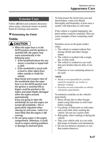 Exterior Care 
Follow all label and container directions 
when using a chemical cleaner or polish. 
Read all warnings and cautions. 
qMaintaining the Finish 
Washing 
CAUTION 
Ø When the wiper lever is in the 
AUTO position and the ignition is 
switched ON, the wipers may 
move automatically in the 
following cases: 
Ø If the windshield above the rain 
sensor is touched or wiped with 
a cloth. 
Ø If the windshield is struck with 
a hand or other object from 
either outside or inside the 
vehicle. 
Keep hands and scrapers clear of 
the windshield when the wiper 
lever is in the AUTO position and 
the ignition is switched ON as 
fingers could be pinched or the 
wipers and wiper blades damaged 
when the wipers activate 
automatically. 
If you are going to clean the 
windshield, be sure the wipers are 
turned off completely―this is 
particularly important when 
clearing ice and snow―when it is 
most likely that the engine is left 
running. 
Ø Do not spray water in the engine 
compartment. Otherwise, it could 
result in engine-starting problems 
or damage to electrical parts. 
Maintenance and Care 
Appearance Care 
To help protect the finish from rust and 
deterioration, wash your Mazda 
thoroughly and frequently, at least once a 
month, with lukewarm or cold water. 
If the vehicle is washed improperly, the 
paint surface could be scratched. Here are 
some examples of how scratching could 
occur. 
Scratches occur on the paint surface 
when: 
l The vehicle is washed without first 
rinsing off dirt and other foreign 
matter. 
l The vehicle is washed with a rough, 
dry, or dirty cloth. 
l The vehicle is washed at a car wash 
that uses brushes that are dirty or too 
stiff. 
l Cleansers or wax containing abrasives 
are used. 
NOTE 
l Mazda is not responsible for scratches 
caused by automatic car washes or 
improper washing. 
l Scratches are more noticeable on vehicles 
with darker paint finishes. 
To minimize scratches on the vehicle's 
paint finish: 
l Rinse off any dirt or other foreign 
matter using lukewarm or cold water 
before washing. 
l Use plenty of lukewarm or cold water 
and a soft cloth when washing the 
vehicle. Do not use a nylon cloth. 
l Rub gently when washing or drying the 
vehicle. 
l Take your vehicle only to a car wash 
that keeps its brushes well maintained. 
l Do not use abrasive cleansers or wax 
that contain abrasives. 
8-47 
 