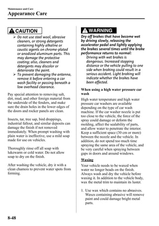 Maintenance and Care 
Appearance Care 
CAUTION 
Ø Do not use steel wool, abrasive 
cleaners, or strong detergents 
containing highly alkaline or 
caustic agents on chrome-plated 
or anodized aluminum parts. This 
may damage the protective 
coating; also, cleaners and 
detergents may discolor or 
deteriorate the paint. 
Ø To prevent damaging the antenna, 
remove it before entering a car 
wash facility or passing beneath a 
low overhead clearance. 
Pay special attention to removing salt, 
dirt, mud, and other foreign material from 
the underside of the fenders, and make 
sure the drain holes in the lower edges of 
the doors and rocker panels are clean. 
Insects, tar, tree sap, bird droppings, 
industrial fallout, and similar deposits can 
damage the finish if not removed 
immediately. When prompt washing with 
plain water is ineffective, use a mild soap 
made for use on vehicles. 
Thoroughly rinse off all soap with 
lukewarm or cold water. Do not allow 
soap to dry on the finish. 
After washing the vehicle, dry it with a 
clean chamois to prevent water spots from 
forming. 
WARNING 
Dry off brakes that have become wet 
by driving slowly, releasing the 
accelerator pedal and lightly applying 
the brakes several times until the brake 
performance returns to normal: 
Driving with wet brakes is 
dangerous. Increased stopping 
distance or the vehicle pulling to one 
side when braking could result in a 
serious accident. Light braking will 
indicate whether the brakes have 
been affected. 
When using a high water pressure car 
wash 
High water temperature and high water 
pressure car washers are available 
depending on the type of car wash 
machine. If the car washer nozzle is put 
too close to the vehicle, the force of the 
spray could damage or deform the 
molding, affect the sealability of parts, 
and allow water to penetrate the interior. 
Keep a sufficient space (30 cm or more) 
between the nozzle and the vehicle. In 
addition, do not spend too much time 
spraying the same area of the vehicle, and 
be very careful when spraying between 
gaps in doors and around windows. 
Waxing 
Your vehicle needs to be waxed when 
water no longer beads on the finish. 
Always wash and dry the vehicle before 
waxing it. In addition to the vehicle body, 
wax the metal trim to maintain its luster. 
1. Use wax which contains no abrasives. 
Waxes containing abrasive will remove 
paint and could damage bright metal 
parts. 
8-48 
 