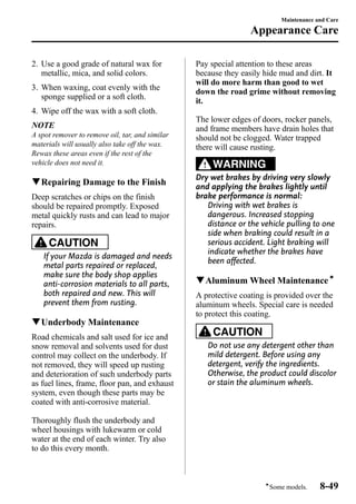 2. Use a good grade of natural wax for 
metallic, mica, and solid colors. 
3. When waxing, coat evenly with the 
sponge supplied or a soft cloth. 
4. Wipe off the wax with a soft cloth. 
NOTE 
A spot remover to remove oil, tar, and similar 
materials will usually also take off the wax. 
Rewax these areas even if the rest of the 
vehicle does not need it. 
qRepairing Damage to the Finish 
Deep scratches or chips on the finish 
should be repaired promptly. Exposed 
metal quickly rusts and can lead to major 
repairs. 
CAUTION 
If your Mazda is damaged and needs 
metal parts repaired or replaced, 
make sure the body shop applies 
anti-corrosion materials to all parts, 
both repaired and new. This will 
prevent them from rusting. 
qUnderbody Maintenance 
Road chemicals and salt used for ice and 
snow removal and solvents used for dust 
control may collect on the underbody. If 
not removed, they will speed up rusting 
and deterioration of such underbody parts 
as fuel lines, frame, floor pan, and exhaust 
system, even though these parts may be 
coated with anti-corrosive material. 
Thoroughly flush the underbody and 
wheel housings with lukewarm or cold 
water at the end of each winter. Try also 
to do this every month. 
Maintenance and Care 
Appearance Care 
Pay special attention to these areas 
because they easily hide mud and dirt. It 
will do more harm than good to wet 
down the road grime without removing 
it. 
The lower edges of doors, rocker panels, 
and frame members have drain holes that 
should not be clogged. Water trapped 
there will cause rusting. 
WARNING 
Dry wet brakes by driving very slowly 
and applying the brakes lightly until 
brake performance is normal: 
Driving with wet brakes is 
dangerous. Increased stopping 
distance or the vehicle pulling to one 
side when braking could result in a 
serious accident. Light braking will 
indicate whether the brakes have 
been affected. 
qAluminum Wheel Maintenanceí 
A protective coating is provided over the 
aluminum wheels. Special care is needed 
to protect this coating. 
CAUTION 
Do not use any detergent other than 
mild detergent. Before using any 
detergent, verify the ingredients. 
Otherwise, the product could discolor 
or stain the aluminum wheels. 
íSome models. 8-49 
 