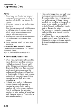 Maintenance and Care 
Appearance Care 
NOTE 
l Do not use a wire brush or any abrasive 
cleaner, polishing compound, or solvent on 
aluminum wheels. They may damage the 
coating. 
l Always use a sponge or soft cloth to clean 
the wheels. 
Rinse the wheels thoroughly with lukewarm 
or cold water. Also, be sure to clean the 
wheels after driving on dusty or salted 
roads to help prevent corrosion. 
l Avoid washing your vehicle in an automatic 
car wash that uses high-speed or hard 
brushes. 
l If your aluminum wheels lose luster, wax 
the wheels. 
(With Tire Pressure Monitoring System) 
Check special requirements for Tire Pressure 
Monitoring System. 
Refer to Tires and Wheels on page 5-27. 
qPlastic Part Maintenance 
l When cleaning the plastic lenses of the 
lights, do not use gasoline, kerosene, 
rectified spirit, paint, thinner, highly 
acidic detergents, or strongly alkaline 
detergents. Otherwise, these chemical 
agents can discolor or damage the 
surfaces resulting in a significant loss 
in functionality. If plastic parts become 
inadvertently exposed to any of these 
chemical agents, flush with water 
immediately. 
l If plastic parts such as the bumpers 
become inadvertently exposed to 
chemical agents or fluids such as 
gasoline, oil, engine coolant, or battery 
fluid, it could cause discoloration, 
staining, or paint peeling. Wipe off any 
such chemical agents or fluids using a 
soft cloth immediately. 
l High water temperature and high water 
pressure car washers are available 
depending on the type of high pressure 
car washer device. If the car washer 
nozzle is put too close to the vehicle or 
aimed at one area for an extended 
period of time, it could deform plastic 
parts or damage the paint. 
l Do not use wax containing compounds 
(polish). Otherwise, it could result in 
paint damage. 
l In addition, do not use an electrical or 
air tool to apply wax. Otherwise, the 
frictional heat generated could result in 
deformation of plastic parts or paint 
damage. 
8-50 
 