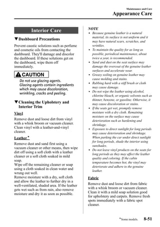 Interior Care 
qDashboard Precautions 
Prevent caustic solutions such as perfume 
and cosmetic oils from contacting the 
dashboard. They'll damage and discolor 
the dashboard. If these solutions get on 
the dashboard, wipe them off 
immediately. 
CAUTION 
Do not use glazing agents. 
Glazing agents contain ingredients 
which may cause discoloration, 
wrinkling, cracks and peeling. 
qCleaning the Upholstery and 
Interior Trim 
Vinyl 
Remove dust and loose dirt from vinyl 
with a whisk broom or vacuum cleaner. 
Clean vinyl with a leather-and-vinyl 
cleaner. 
Leatherí 
Remove dust and sand first using a 
vacuum cleaner or other means, then wipe 
dirt off using a soft cloth with a leather 
cleaner or a soft cloth soaked in mild 
soap. 
Wipe off the remaining cleaner or soap 
using a cloth soaked in clean water and 
wrung out well. 
Remove moisture with a dry, soft cloth 
and allow the leather to further dry in a 
well-ventilated, shaded area. If the leather 
gets wet such as from rain, also remove 
moisture and dry it as soon as possible. 
Maintenance and Care 
Appearance Care 
NOTE 
l Because genuine leather is a natural 
material, its surface is not uniform and it 
may have natural scars, scratches, and 
wrinkles. 
l To maintain the quality for as long as 
possible, periodical maintenance, about 
twice a year, is recommended. 
l Sand and dust on the seat surface may 
damage the overcoat of the genuine leather 
surfaces and accelerate wear. 
l Greasy soiling on genuine leather may 
cause molding and stains. 
l Rubbing hard with a stiff brush or cloth 
may cause damage. 
l Do not wipe the leather using alcohol, 
chlorine bleach, or organic solvents such as 
thinner, benzene, or gasoline. Otherwise, it 
may cause discoloration or stains. 
l If the seats get wet, promptly remove 
moisture with a dry cloth. Remaining 
moisture on the surface may cause 
deterioration such as hardening and 
shrinkage. 
l Exposure to direct sunlight for long periods 
may cause deterioration and shrinkage. 
When parking the car under direct sunlight 
for long periods, shade the interior using 
sunshades. 
l Do not leave vinyl products on the seats for 
long periods as they may affect the leather 
quality and coloring. If the cabin 
temperature becomes hot, the vinyl may 
deteriorate and adhere to the genuine 
leather. 
Fabric 
Remove dust and loose dirt from fabric 
with a whisk broom or vacuum cleaner. 
Clean it with a mild soap solution good 
for upholstery and carpets. Remove fresh 
spots immediately with a fabric spot 
cleaner. 
íSome models. 8-51 
 