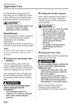 Maintenance and Care 
Appearance Care 
To keep the fabric looking clean and 
fresh, take care of it. Otherwise its color 
will be affected, it can be stained easily, 
and its fire-resistance may be reduced. 
CAUTION 
Use only recommended cleaners and 
procedures. Others may affect 
appearance and fire-resistance. 
Piano black panel 
The following parts are fitted with panels 
that have been treated with a special 
coating that resists scratching. 
Center panel 
When the panel needs to be cleaned, use a 
soft cloth to wipe off dirt from the surface. 
NOTE 
Scratches or nicks on the panels resulting from 
the use of a hard brush or cloth may not be 
repairable. 
qCleaning the Lap/Shoulder Belt 
Webbing 
Clean the webbing with a mild soap 
solution recommended for upholstery or 
carpets. Follow instructions. Don't bleach 
or dye the webbing; this may weaken it. 
After cleaning the belts, thoroughly dry 
the belt webbing and make sure there is 
no remaining moisture before retracting 
them. 
WARNING 
Have an Authorized Mazda Dealer 
replace damaged seat belts 
immediately: 
Using damaged seat belts is 
dangerous. In a collision, damaged 
belts cannot provide adequate 
protection. 
qCleaning the Window Interiors 
If the windows become covered with an 
oily, greasy, or waxy film, clean them 
with glass cleaner. Follow the directions 
on the container. 
CAUTION 
Ø Do not scrape or scratch the inside 
of the window glass. It could 
damage the thermal filaments. 
Ø When washing the inside of the 
window glass, use a soft cloth 
dampened in lukewarm water, 
gently wiping the thermal 
filaments. 
Use of glass cleaning products 
could damage the thermal 
filaments. 
qCleaning the Floor Mats 
Rubber floor mats should be cleaned with 
mild soap and water only. 
WARNING 
Do not use rubber cleaners, such as tire 
cleaner or tire shine, when cleaning 
rubber floor mats: 
Cleaning the rubber floor mats with 
rubber cleaning products makes the 
floor mats slippery. 
This may cause an accident when 
depressing the accelerator, brake, or 
clutch (Manual transaxle) pedal or 
when getting in or out of the vehicle. 
After removing the floor mats for 
cleaning, always reinstall them 
securely.Refer to Floor Mat on page 4-7. 
8-52 
 