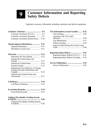 9 Customer Information and Reporting 
Safety Defects 
Important consumer information including warranties and add-on equipment. 
Customer Assistance ............................... 9-2 
Customer Assistance (U.S.A.) ............ 9-2 
Customer Assistance (Canada) ........... 9-7 
Customer Assistance (Puerto Rico) ... 9-10 
Mazda Importer/Distributors ............... 9-11 
Importer/Distributor .......................... 9-11 
Distributor in Each Area ................... 9-11 
Warranty ................................................ 9-12 
Warranties for Your Mazda ............... 9-12 
Outside the United States and 
Canada .............................................. 9-13 
Outside the United States .................. 9-14 
Outside Canada ................................. 9-15 
Registering Your Vehicle in A Foreign 
Country (Except United States and 
Canada) ............................................. 9-16 
Add-On Non-Genuine Parts and 
Accessories ....................................... 9-17 
Cell Phones ............................................. 9-18 
Cell Phones Warning ......................... 9-18 
Event Data Recorder ............................. 9-19 
Event Data Recorder ......................... 9-19 
Uniform Tire Quality Grading System 
(UTQGS) ................................................ 9-20 
Uniform Tire Quality Grading System 
(UTQGS) .......................................... 9-20 
Tire Information (except Canada) ....... 9-22 
Tire Labeling ..................................... 9-22 
Location of the Tire Label 
(Placard) ............................................ 9-28 
Tire Maintenance .............................. 9-31 
Vehicle Loading ................................ 9-34 
Steps for Determining the Correct Load 
Limit: ................................................ 9-40 
Reporting Safety Defects ....................... 9-41 
Reporting Safety Defects (U.S.A.) .... 9-41 
Reporting Safety Defects (Canada) ... 9-42 
Service Publications .............................. 9-43 
Service Publications .......................... 9-43 
9-1 
 