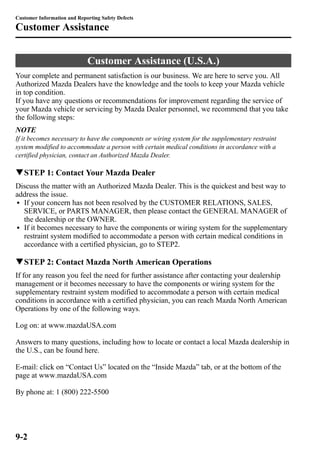 Customer Information and Reporting Safety Defects 
Customer Assistance 
Customer Assistance (U.S.A.) 
Your complete and permanent satisfaction is our business. We are here to serve you. All 
Authorized Mazda Dealers have the knowledge and the tools to keep your Mazda vehicle 
in top condition. 
If you have any questions or recommendations for improvement regarding the service of 
your Mazda vehicle or servicing by Mazda Dealer personnel, we recommend that you take 
the following steps: 
NOTE 
If it becomes necessary to have the components or wiring system for the supplementary restraint 
system modified to accommodate a person with certain medical conditions in accordance with a 
certified physician, contact an Authorized Mazda Dealer. 
qSTEP 1: Contact Your Mazda Dealer 
Discuss the matter with an Authorized Mazda Dealer. This is the quickest and best way to 
address the issue. 
l If your concern has not been resolved by the CUSTOMER RELATIONS, SALES, 
SERVICE, or PARTS MANAGER, then please contact the GENERAL MANAGER of 
the dealership or the OWNER. 
l If it becomes necessary to have the components or wiring system for the supplementary 
restraint system modified to accommodate a person with certain medical conditions in 
accordance with a certified physician, go to STEP2. 
qSTEP 2: Contact Mazda North American Operations 
If for any reason you feel the need for further assistance after contacting your dealership 
management or it becomes necessary to have the components or wiring system for the 
supplementary restraint system modified to accommodate a person with certain medical 
conditions in accordance with a certified physician, you can reach Mazda North American 
Operations by one of the following ways. 
Log on: at www.mazdaUSA.com 
Answers to many questions, including how to locate or contact a local Mazda dealership in 
the U.S., can be found here. 
E-mail: click on “Contact Us” located on the “Inside Mazda” tab, or at the bottom of the 
page at www.mazdaUSA.com 
By phone at: 1 (800) 222-5500 
9-2 
 