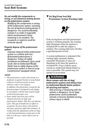 Essential Safety Equipment 
Seat Belt Systems 
Do not modify the components or 
wiring, or use electronic testing devices 
on the pretensioner system: 
Modifying the components or wiring 
of the pretensioner system, including 
the use of electronic testing devices is 
dangerous. You could accidentally 
activate it or make it inoperable 
which would prevent it from 
activating in an accident. The 
occupants or repairers could be 
seriously injured. 
Properly dispose of the pretensioner 
system: 
Improper disposal of the pretensioner 
system or a vehicle with non-deactivated 
pretensioners is 
dangerous. Unless all safety 
procedures are followed, injury could 
result. Ask an Authorized Mazda 
Dealer how to safely dispose of the 
pretensioner system or how to scrap 
a pretensioner-equipped vehicle. 
NOTE 
l The pretensioner system will activate in a 
moderate or greater frontal or near-frontal 
collision. It will not activate in most 
rollovers, side or rear impacts. 
In addition, the pretensioner system for the 
front passenger is designed to only deploy 
in accordance with the total seated weight 
on the front passenger seat. 
l Some smoke (non-toxic gas) will be 
released when the air bags and 
pretensioners deploy. This does not indicate 
a fire. This gas normally has no effect on 
occupants, however, those with sensitive 
skin may experience light skin irritation. If 
residue from the deployment of the air bags 
or the front pretensioner system gets on the 
skin or in the eyes, wash it off as soon as 
possible. 
qAir Bag/Front Seat Belt 
Pretensioner System Warning Light 
If the air bag/front seat belt pretensioner 
system is working properly, the warning 
light illuminates when the ignition is 
switched ON or after the engine is 
cranked. The warning light turns off after 
a specified period of time. 
A system malfunction is indicated if the 
warning light constantly flashes, 
constantly illuminates or does not 
illuminate at all when the ignition is 
switched ON. If any of these occur, 
consult an Authorized Mazda Dealer as 
soon as possible. The system may not 
operate in an accident. 
WARNING 
Never tamper with the air bag/ 
pretensioner systems and always have 
an Authorized Mazda Dealer perform 
all servicing and repairs: 
Self-servicing or tampering with the 
systems is dangerous. An air bag/ 
pretensioner could accidentally 
activate or become disabled causing 
serious injury or death. 
2-16 
 