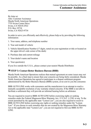 By letter at: 
Attn: Customer Assistance 
Mazda North American Operations 
7755 Irvine Center Drive 
Irvine, CA 92618-2922 
P.O. Box 19734 
Irvine, CA 92623-9734 
Customer Information and Reporting Safety Defects 
Customer Assistance 
In order to serve you efficiently and effectively, please help us by providing the following 
information: 
1. Your name, address, and telephone number 
2. Year and model of vehicle 
3. Vehicle Identification Number (17 digits, noted on your registration or title or located on 
the upper driver's side corner of the dash) 
4. Purchase date and current mileage 
5. Your dealer's name and location 
6. Your question(s) 
If you live outside the U.S.A., please contact your nearest Mazda Distributor. 
qSTEP 3: Contact Better Business Bureau (BBB) 
Mazda North American Operations realizes that mutual agreement on some issues may not 
be possible. As a final step to ensure that your concerns are being fairly considered, Mazda 
North American Operations has agreed to participate in a dispute settlement program 
administered by the Better Business Bureau (BBB) system, at no cost to you the consumer. 
BBB AUTO LINE works with consumers and the manufacturer in an attempt to reach a 
mutually acceptable resolution of any warranty related concerns. If the BBB is not able to 
facilitate a settlement they will provide an informal hearing before an arbitrator. 
You are required to resort to BBB AUTO LINE before exercising rights or seeking 
remedies under the Federal Magnuson-Moss Warranty Act, 15 U.S.C. § 2301 et seq. To the 
extent permitted by the applicable state “Lemon Law”, you are also required to resort to 
BBB AUTO LINE before exercising any rights or seeking remedies under the “Lemon 
Law”. If you choose to seek remedies that are not created by the Magnuson-Moss Warranty 
Act or the applicable state “Lemon Law”, you are not required to first use BBB AUTO 
LINE. 
9-3 
 
