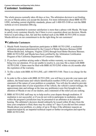 Customer Information and Reporting Safety Defects 
Customer Assistance 
The whole process normally takes 40 days or less. The arbitration decision is not binding 
on you or Mazda unless you accept the decision. For more information about BBB AUTO 
LINE, including current eligibility standards, please call 1-800-955-5100 or visit the BBB 
website at www.lemonlaw.bbb.org. 
Being truly committed to customer satisfaction is more than a phrase with Mazda. We hope 
to satisfy every customer directly, but if there is ever a question about our decision, Mazda 
believes in providing a fast, fair and free method such as the BBB AUTO LINE to ensure 
Mazda delivers on our commitment to do the right thing for our customers! 
qCalifornia Customers 
1. Mazda North American Operations participates in BBB AUTO LINE, a mediation/ 
arbitration program administered by the Council of Better Business Bureaus [4200 
Wilson Boulevard, Arlington, Virginia 22203] through local Better Business Bureaus. 
BBB AUTO LINE and Mazda have been certified by the Arbitration Certification 
Program of the California Department of Consumer Affairs. 
2. If you have a problem arising under a Mazda written warranty, we encourage you to 
bring it to our attention. If we are unable to resolve it, you may file a claim with BBB 
AUTO LINE. Claims must be filed with BBB AUTO LINE within six (6) months after 
the expiration of the warranty. 
3. To file a claim with BBB AUTO LINE, call 1-800-955-5100. There is no charge for the 
call. 
4. In order to file a claim with BBB AUTO LINE, you will have to provide your name and 
address, the brand name and vehicle identification number (VIN) of your vehicle, and a 
statement of the nature of your problem or complaint. You will also be asked to provide: 
the approximate date of your acquisition of the vehicle, the vehicle's current mileage, the 
approximate date and mileage at the time any problem(s) were first brought to the 
attention of Mazda or one of our dealers, and a statement of the relief you are seeking. 
5. BBB AUTO LINE staff may try to help resolve your dispute through mediation. If 
mediation is not successful, or if you do not wish to participate in mediation, claims 
within the program's jurisdiction may be presented to an arbitrator at an informal 
hearing. The arbitrator's decision should ordinarily be issued within 40 days from the 
time your complaint is filed; there may be a delay of 7 days if you did not first contact 
Mazda about your problem, or a delay of up to 30 days if the arbitrator requests an 
inspection/report by an impartial technical expert or further investigation and report by 
BBB AUTO LINE. 
9-4 
 