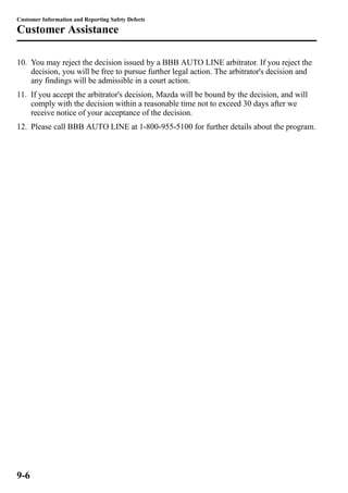 Customer Information and Reporting Safety Defects 
Customer Assistance 
10. You may reject the decision issued by a BBB AUTO LINE arbitrator. If you reject the 
decision, you will be free to pursue further legal action. The arbitrator's decision and 
any findings will be admissible in a court action. 
11. If you accept the arbitrator's decision, Mazda will be bound by the decision, and will 
comply with the decision within a reasonable time not to exceed 30 days after we 
receive notice of your acceptance of the decision. 
12. Please call BBB AUTO LINE at 1-800-955-5100 for further details about the program. 
9-6 
 