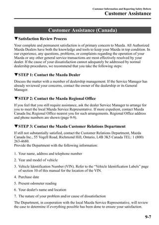 Customer Information and Reporting Safety Defects 
Customer Assistance 
Customer Assistance (Canada) 
qSatisfaction Review Process 
Your complete and permanent satisfaction is of primary concern to Mazda. All Authorized 
Mazda Dealers have both the knowledge and tools to keep your Mazda in top condition. In 
our experience, any questions, problems, or complaints regarding the operation of your 
Mazda or any other general service transactions are most effectively resolved by your 
dealer. If the cause of your dissatisfaction cannot adequately be addressed by normal 
dealership procedures, we recommend that you take the following steps: 
qSTEP 1: Contact the Mazda Dealer 
Discuss the matter with a member of dealership management. If the Service Manager has 
already reviewed your concerns, contact the owner of the dealership or its General 
Manager. 
qSTEP 2: Contact the Mazda Regional Office 
If you feel that you still require assistance, ask the dealer Service Manager to arrange for 
you to meet the local Mazda Service Representative. If more expedient, contact Mazda 
Canada Inc.Regional Office nearest you for such arrangements. Regional Office address 
and phone numbers are shown (page 9-9). 
qSTEP 3: Contact the Mazda Customer Relations Department 
If still not substantially satisfied, contact the Customer Relations Department, Mazda 
Canada Inc., 55 Vogell Road, Richmond Hill, Ontario, L4B 3K5 Canada TEL: 1 (800) 
263-4680. 
Provide the Department with the following information: 
1. Your name, address and telephone number 
2. Year and model of vehicle 
3. Vehicle Identification Number (VIN). Refer to the “Vehicle Identification Labels” page 
of section 10 of this manual for the location of the VIN. 
4. Purchase date 
5. Present odometer reading 
6. Your dealer's name and location 
7. The nature of your problem and/or cause of dissatisfaction 
The Department, in cooperation with the local Mazda Service Representative, will review 
the case to determine if everything possible has been done to ensure your satisfaction. 
9-7 
 