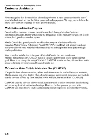 Customer Information and Reporting Safety Defects 
Customer Assistance 
Please recognize that the resolution of service problems in most cases requires the use of 
your Mazda dealer's service facilities, personnel and equipment. We urge you to follow the 
above three steps in sequence for most effective results. 
qMediation/Arbitration Program 
Occasionally a customer concern cannot be resolved through Mazda's Customer 
Satisfaction Program. If after exhausting the procedures in this manual your concern is still 
not resolved, you have another option. 
Mazda Canada Inc. participates in an arbitration program administered by the 
Canadian Motor Vehicle Arbitration Plan (CAMVAP). CAMVAP will advise you about 
how your concern may be reviewed and resolved by an independent third party through 
binding arbitration. 
Your complete satisfaction is the goal of Mazda Canada Inc. and our dealers. 
Mazda's participation in CAMVAP makes a valuable contribution to our achieving that 
goal. There is no charge for using CAMVAP. CAMVAP results are fast, fair and final as the 
award is binding on both you and Mazda Canada Inc. 
qCanadian Motor Vehicle Arbitration Plan (CAMVAP) 
If a specific item of concern arises, where a solution cannot be reached between an owner, 
Mazda, and/or one of its dealers (that all parties cannot agree upon), the owner may wish to 
use the services offered by the Canadian Motor Vehicle Arbitration Plan (CAMVAP). 
CAMVAP uses the services of Provincial Administrators to assist consumers in scheduling 
and preparing for their arbitration hearings. However, before you can proceed with 
CAMVAP you must follow your Mazda dispute resolution process as outlined previously. 
9-8 
 