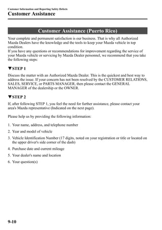 Customer Information and Reporting Safety Defects 
Customer Assistance 
Customer Assistance (Puerto Rico) 
Your complete and permanent satisfaction is our business. That is why all Authorized 
Mazda Dealers have the knowledge and the tools to keep your Mazda vehicle in top 
condition. 
If you have any questions or recommendations for improvement regarding the service of 
your Mazda vehicle or servicing by Mazda Dealer personnel, we recommend that you take 
the following steps: 
qSTEP 1 
Discuss the matter with an Authorized Mazda Dealer. This is the quickest and best way to 
address the issue. If your concern has not been resolved by the CUSTOMER RELATIONS, 
SALES, SERVICE, or PARTS MANAGER, then please contact the GENERAL 
MANAGER of the dealership or the OWNER. 
qSTEP 2 
If, after following STEP 1, you feel the need for further assistance, please contact your 
area's Mazda representative (Indicated on the next page). 
Please help us by providing the following information: 
1. Your name, address, and telephone number 
2. Year and model of vehicle 
3. Vehicle Identification Number (17 digits, noted on your registration or title or located on 
the upper driver's side corner of the dash) 
4. Purchase date and current mileage 
5. Your dealer's name and location 
6. Your question(s) 
9-10 
 