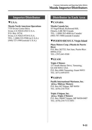 Importer/Distributor 
qU.S.A. 
Mazda North American Operations 
7755 Irvine Center Drive 
Irvine, CA 92618-2922 U.S.A. 
P.O. Box 19734 
Irvine, CA 92623-9734 U.S.A. 
TEL: 1 (800) 222-5500 (in U.S.A.) 
(949) 727-1990 (outside U.S.A.) 
Customer Information and Reporting Safety Defects 
Mazda Importer/Distributors 
Distributor in Each Area 
qCANADA 
Mazda Canada Inc. 
55 Vogell Road, Richmond Hill, 
Ontario, L4B 3K5 Canada 
TEL: 1 (800) 263-4680 (in Canada) 
(905) 787-7000 (outside Canada) 
qPUERTO RICO/U.S. Virgin Island 
Plaza Motors Corp. (Mazda de Puerto 
Rico) 
P.O. Box 362722, San Juan, Puerto Rico 
00936-2722 
TEL: (787) 641-9300 
qGUAM 
Triple J Motors 
157 South Marine Drive, Tamuning, 
GUAM 96911 USA 
P.O. Box 6066 Tamuning, Guam 96931 
TEL: (671) 649-6555 
qSAIPAN 
Pacific International Marianas, Inc. 
(d.b.a. Midway Motors) 
P.O. Box 887 Saipan, MP 96950 
TEL: (670) 234-7524 
Triple J Saipan, Inc. 
(d.b.a. Triple J Motors) 
P.O. Box 500487 Saipan, MP 96950-0487 
TEL: (670) 234-7133/3051 
9-11 
 