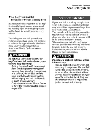 qAir Bag/Front Seat Belt 
Pretensioner System Warning Beep 
If a malfunction is detected in the air bag/ 
front seat belt pretensioner systems and 
the warning light, a warning beep sound 
will be heard for about 5 seconds every 
minute. 
The air bag and seat belt pretensioner 
system warning beep sound will continue 
to be heard for approximately 35 minutes. 
Have your vehicle inspected at an 
Authorized Mazda Dealer as soon as 
possible. 
WARNING 
Do not drive the vehicle with the air 
bag/front seat belt pretensioner system 
warning beep sounding: 
Driving the vehicle with the air bag/ 
front seat belt pretensioner system 
warning beep sounding is dangerous. 
In a collision, the air bags and the 
front seat belt pretensioner system 
will not deploy and this could result 
in death or serious injury. 
Contact an Authorized Mazda Dealer 
to have the vehicle inspected as soon 
as possible. 
Essential Safety Equipment 
Seat Belt Systems 
Seat Belt Extender 
If your seat belt is not long enough, even 
when fully extended, a seat belt extender 
may be available to you at no charge from 
your Authorized Mazda Dealer. 
This extender will be only for you and for 
the particular vehicle and seat. Even if it 
plugs into other seat belts, it may not hold 
in the critical moment of a crash. 
When ordering an extender, only order 
one that provides the necessary additional 
length to fasten the seat belt properly. 
Please contact your Authorized Mazda 
Dealer for more information. 
WARNING 
Do not use a seat belt extender unless 
it is necessary: 
Using a seat belt extender when not 
necessary is dangerous. The seat belt 
will be too long and not fit properly. 
In an accident, the seat belt will not 
provide adequate protection and you 
could be seriously injured. Only use 
the extender when it is required to 
fasten the seat belt properly. 
2-17 
 