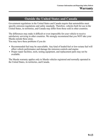 Customer Information and Reporting Safety Defects 
Outside the United States and Canada 
Warranty 
Government regulations in the United States and Canada require that automobiles meet 
specific emission regulations and safety standards. Therefore, vehicles built for use in the 
United States, its territories, and Canada may differ from those sold in other countries. 
The differences may make it difficult or even impossible for your vehicle to receive 
satisfactory servicing in other countries. We strongly recommend that you NOT take your 
Mazda outside these areas. 
You may have these problems if you do: 
l Recommended fuel may be unavailable. Any kind of leaded fuel or low-octane fuel will 
affect vehicle performance and damage the emission controls and engine. 
l Proper repair facilities, tools, testing equipment, and replacement parts may not be 
available. 
The Mazda warranty applies only to Mazda vehicles registered and normally operated in 
the United States, its territories, and Canada. 
9-13 
 