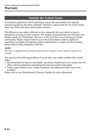Customer Information and Reporting Safety Defects 
Warranty 
Outside the United States 
Government regulations in the United States require that automobiles meet specific 
emission regulations and safety standards. Therefore, vehicles built for use in the United 
States may differ from those sold in other countries. 
The differences may make it difficult or even impossible for your vehicle to receive 
satisfactory servicing in other countries. We strongly recommend that you NOT take your 
Mazda outside the United States. However, in the event that you are moving to Canada 
permanently, Mazda vehicles built for use in the United States could be eligible for 
exportation to Canada with specific vehicle modifications to comply with the Canadian 
Motor Vehicle Safety Standards (CMVSS). 
NOTE 
The above is applicable for a permanent import/export situation and not related to travelers on 
vacation. 
You may have the following problems if you do take your vehicle outside of the United 
States: 
l Recommended fuel may be unavailable. Any kind of leaded fuel or low-octane fuel will 
affect vehicle performance and damage the emission controls and engine. 
l Proper repair facilities, tools, testing equipment, and replacement parts may not be 
available. 
Please refer to your Manufacturer's Warranty Booklet for more information. 
9-14 
 