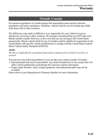 Customer Information and Reporting Safety Defects 
Outside Canada 
Warranty 
Government regulations in Canada require that automobiles meet specific emission 
regulations and safety regulations. Therefore, vehicles built for use in Canada may differ 
from those sold in other countries. 
The differences may make it difficult or even impossible for your vehicle to receive 
satisfactory servicing in other countries. We strongly recommend that you NOT take your 
Mazda outside Canada. However, in the event that you are moving to the United States 
permanently, Mazda vehicles built for use in Canada could be eligible for exportation to the 
United States with specific vehicle modifications to comply with the United States Federal 
Motor Vehicle Safety Standards (FMVSS). 
NOTE 
The above is applicable for a permanent import/export situation and not related to travelers on 
vacation. 
You may have the following problems if you do take your vehicle outside of Canada: 
l Recommended fuel may be unavailable. Any kind of leaded fuel or low-octane fuel will 
affect vehicle performance and damage the emission controls and engine. 
l Proper repair facilities, tools, testing equipment, and replacement parts may not be 
available. 
Please refer to your Manufacturer's Warranty Booklet for more information. 
9-15 
 
