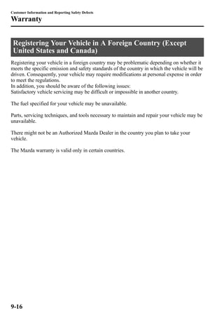 Customer Information and Reporting Safety Defects 
Warranty 
Registering Your Vehicle in A Foreign Country (Except 
United States and Canada) 
Registering your vehicle in a foreign country may be problematic depending on whether it 
meets the specific emission and safety standards of the country in which the vehicle will be 
driven. Consequently, your vehicle may require modifications at personal expense in order 
to meet the regulations. 
In addition, you should be aware of the following issues: 
Satisfactory vehicle servicing may be difficult or impossible in another country. 
The fuel specified for your vehicle may be unavailable. 
Parts, servicing techniques, and tools necessary to maintain and repair your vehicle may be 
unavailable. 
There might not be an Authorized Mazda Dealer in the country you plan to take your 
vehicle. 
The Mazda warranty is valid only in certain countries. 
9-16 
 
