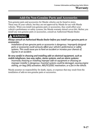 Customer Information and Reporting Safety Defects 
Warranty 
Add-On Non-Genuine Parts and Accessories 
Non-genuine parts and accessories for Mazda vehicles can be found in stores. 
These may fit your vehicle, but they are not approved by Mazda for use with Mazda 
vehicles. When you install non-genuine parts or accessories, they could affect your 
vehicle's performance or safety systems; the Mazda warranty doesn't cover this. Before you 
install any non-genuine parts or accessories, consult an Authorized Mazda Dealer. 
WARNING 
Always consult an Authorized Mazda Dealer before you install non-genuine parts or 
accessories: 
Installation of non-genuine parts or accessories is dangerous. Improperly designed 
parts or accessories could seriously affect your vehicle's performance or safety 
systems. This could cause you to have an accident or increase your chances of 
injuries in an accident. 
Be very careful in choosing and installing add-on electrical equipment, such as 
mobile telephones, two-way radios, stereo systems, and car alarm systems: 
Incorrectly choosing or installing improper add-on equipment or choosing an 
improper installer is dangerous. Essential systems could be damaged, causing engine 
stalling, air-bag (SRS) activation, ABS/TCS/DSC inactivation, or a fire in the vehicle. 
Mazda assumes no responsibility for death, injury, or expenses that may result from the 
installation of add-on non-genuine parts or accessories. 
9-17 
 
