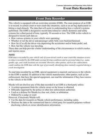 Customer Information and Reporting Safety Defects 
Event Data Recorder 
This vehicle is equipped with an event data recorder (EDR). The main purpose of an EDR 
is to record, in certain crash or near crash-like situations, such as an air bag deployment or 
hitting a road obstacle. The data that will assist in understanding how a vehicle's systems 
performed. The EDR is designed to record data related to vehicle dynamics and safety 
systems for a short period of time, typically 30 seconds or less. The EDR in this vehicle is 
designed to record such data as: 
l How various systems in your vehicle were operating; 
l Whether or not the driver and passenger safety belts were buckled/fastened; 
l How far (if at all) the driver was depressing the accelerator and/or brake pedal; and, 
l How fast the vehicle was traveling. 
These data can help provide a better understanding of the circumstances in which crashes 
and injuries occur. 
NOTE 
EDR data is recorded by your vehicle only if a non-trivial crash or near crash-like situation occurs; 
no data is recorded by the EDR under normal driving conditions and no personal data (e.g., name, 
gender, age, and crash location) are recorded. However, other parties, such as law enforcement, 
could combine the EDR data with the type of personally identifying data routinely acquired during a 
crash investigation. 
To read data recorded by an EDR, special equipment is required, and access to the vehicle 
or the EDR is needed. In addition to the vehicle manufacturer, other parties, such as law 
enforcement, that have the special equipment, can read the information if they have access 
to the vehicle or the EDR. 
Mazda will not disclose any of the data recorded in an EDR to a third party unless: 
l Awritten agreement from the vehicle owner or the lessee is obtained 
l Officially requested by the police or other law enforcement authorities 
l Used as a defense for Mazda in a law suit, claim, or arbitration 
l Ordered by a judge or court 
However, if necessary Mazda will: 
l Use the data for research on Mazda vehicle performance, including safety. 
l Disclose the data or the summarized data to a third party for research purposes without 
disclosing vehicle or owner identification information. 
Event Data Recorder 
9-19 
 