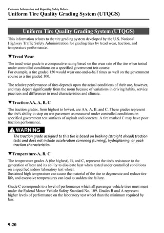 Customer Information and Reporting Safety Defects 
Uniform Tire Quality Grading System (UTQGS) 
Uniform Tire Quality Grading System (UTQGS) 
This information relates to the tire grading system developed by the U.S. National 
Highway Traffic Safety Administration for grading tires by tread wear, traction, and 
temperature performance. 
qTreadWear 
The tread wear grade is a comparative rating based on the wear rate of the tire when tested 
under controlled conditions on a specified government test course. 
For example, a tire graded 150 would wear one-and-a-half times as well on the government 
course as a tire graded 100. 
The relative performance of tires depends upon the actual conditions of their use, however, 
and may depart significantly from the norm because of variations in driving habits, service 
practices and differences in road characteristics and climate. 
qTraction-AA, A, B, C 
The traction grades, from highest to lowest, are AA, A, B, and C. These grades represent 
the tire's ability to stop on wet pavement as measured under controlled conditions on 
specified government test surfaces of asphalt and concrete. A tire marked C may have poor 
traction performance. 
WARNING 
The traction grade assigned to this tire is based on braking (straight ahead) traction 
tests and does not include acceleration cornering (turning), hydroplaning, or peak 
traction characteristics. 
qTemperature-A, B, C 
The temperature grades A (the highest), B, and C, represent the tire's resistance to the 
generation of heat and its ability to dissipate heat when tested under controlled conditions 
on a specified indoor laboratory test wheel. 
Sustained high temperature can cause the material of the tire to degenerate and reduce tire 
life, and excessive temperatures can lead to sudden tire failure. 
Grade C corresponds to a level of performance which all passenger vehicle tires must meet 
under the Federal Motor Vehicle Safety Standard No. 109. Grades B and A represent 
higher levels of performance on the laboratory test wheel than the minimum required by 
law. 
9-20 
 