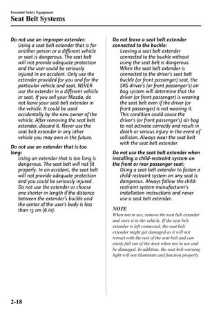Essential Safety Equipment 
Seat Belt Systems 
Do not use an improper extender: 
Using a seat belt extender that is for 
another person or a different vehicle 
or seat is dangerous. The seat belt 
will not provide adequate protection 
and the user could be seriously 
injured in an accident. Only use the 
extender provided for you and for the 
particular vehicle and seat. NEVER 
use the extender in a different vehicle 
or seat. If you sell your Mazda, do 
not leave your seat belt extender in 
the vehicle. It could be used 
accidentally by the new owner of the 
vehicle. After removing the seat belt 
extender, discard it. Never use the 
seat belt extender in any other 
vehicle you may own in the future. 
Do not use an extender that is too 
long: 
Using an extender that is too long is 
dangerous. The seat belt will not fit 
properly. In an accident, the seat belt 
will not provide adequate protection 
and you could be seriously injured. 
Do not use the extender or choose 
one shorter in length if the distance 
between the extender's buckle and 
the center of the user's body is less 
than 15 cm (6 in). 
Do not leave a seat belt extender 
connected to the buckle: 
Leaving a seat belt extender 
connected to the buckle without 
using the seat belt is dangerous. 
When the seat belt extender is 
connected to the driver's seat belt 
buckle (or front passenger) seat, the 
SRS driver's (or front passenger's) air 
bag system will determine that the 
driver (or front passenger) is wearing 
the seat belt even if the driver (or 
front passenger) is not wearing it. 
This condition could cause the 
driver's (or front passenger's) air bag 
to not activate correctly and result in 
death or serious injury in the event of 
collision. Always wear the seat belt 
with the seat belt extender. 
Do not use the seat belt extender when 
installing a child-restraint system on 
the front or rear passenger seat: 
Using a seat belt extender to fasten a 
child-restraint system on any seat is 
dangerous. Always follow the child-restraint 
system manufacturer's 
installation instructions and never 
use a seat belt extender. 
NOTE 
When not in use, remove the seat belt extender 
and store it in the vehicle. If the seat belt 
extender is left connected, the seat belt 
extender might get damaged as it will not 
retract with the rest of the seat belt and can 
easily fall out of the door when not in use and 
be damaged. In addition, the seat belt warning 
light will not illuminate and function properly. 
2-18 
 