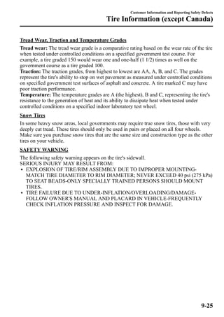 Customer Information and Reporting Safety Defects 
Tire Information (except Canada) 
TreadWear, Traction and Temperature Grades 
Tread wear: The tread wear grade is a comparative rating based on the wear rate of the tire 
when tested under controlled conditions on a specified government test course. For 
example, a tire graded 150 would wear one and one-half (1 1/2) times as well on the 
government course as a tire graded 100. 
Traction: The traction grades, from highest to lowest are AA, A, B, and C. The grades 
represent the tire's ability to stop on wet pavement as measured under controlled conditions 
on specified government test surfaces of asphalt and concrete. A tire marked C may have 
poor traction performance. 
Temperature: The temperature grades are A (the highest), B and C, representing the tire's 
resistance to the generation of heat and its ability to dissipate heat when tested under 
controlled conditions on a specified indoor laboratory test wheel. 
Snow Tires 
In some heavy snow areas, local governments may require true snow tires, those with very 
deeply cut tread. These tires should only be used in pairs or placed on all four wheels. 
Make sure you purchase snow tires that are the same size and construction type as the other 
tires on your vehicle. 
SAFETYWARNING 
The following safety warning appears on the tire's sidewall. 
SERIOUS INJURY MAY RESULT FROM: 
l EXPLOSION OF TIRE/RIM ASSEMBLY DUE TO IMPROPER MOUNTING-MATCH 
TIRE DIAMETER TO RIM DIAMETER; NEVER EXCEED 40 psi (275 kPa) 
TO SEAT BEADS-ONLY SPECIALLY TRAINED PERSONS SHOULD MOUNT 
TIRES. 
l TIRE FAILURE DUE TO UNDER-INFLATION/OVERLOADING/DAMAGE-FOLLOW 
OWNER'S MANUAL AND PLACARD IN VEHICLE-FREQUENTLY 
CHECK INFLATION PRESSURE AND INSPECT FOR DAMAGE. 
9-25 
 